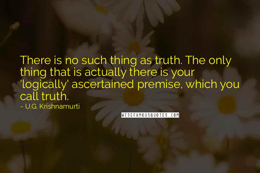 U.G. Krishnamurti quotes: There is no such thing as truth. The only thing that is actually there is your 'logically' ascertained premise, which you call truth.