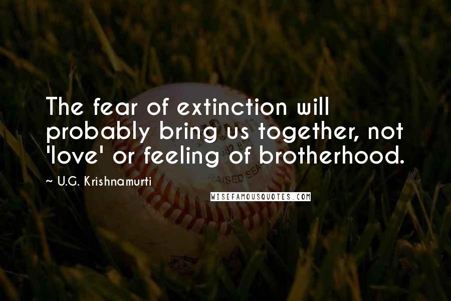 U.G. Krishnamurti quotes: The fear of extinction will probably bring us together, not 'love' or feeling of brotherhood.