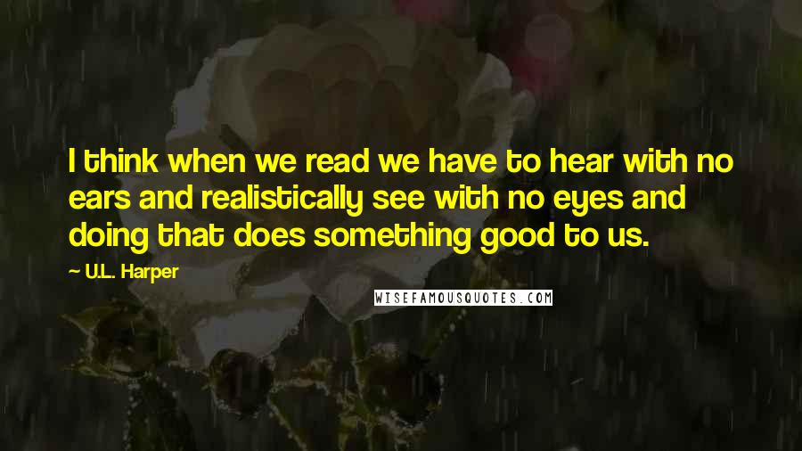 U.L. Harper quotes: I think when we read we have to hear with no ears and realistically see with no eyes and doing that does something good to us.