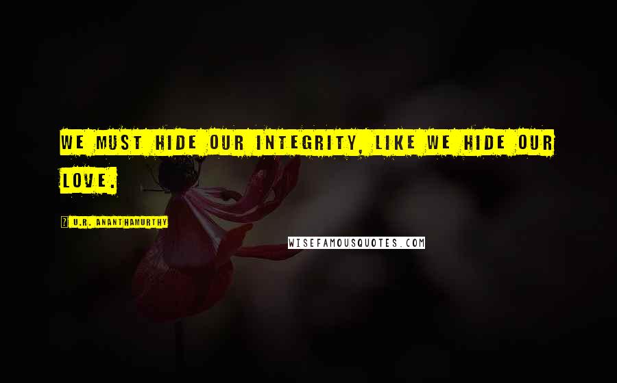 U.R. Ananthamurthy quotes: We must hide our integrity, like we hide our love.