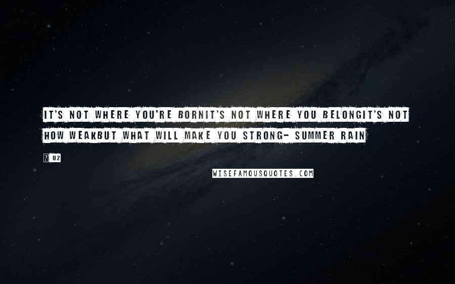 U2 quotes: It's not where you're bornIt's not where you belongIt's not how weakBut what will make you strong- Summer Rain