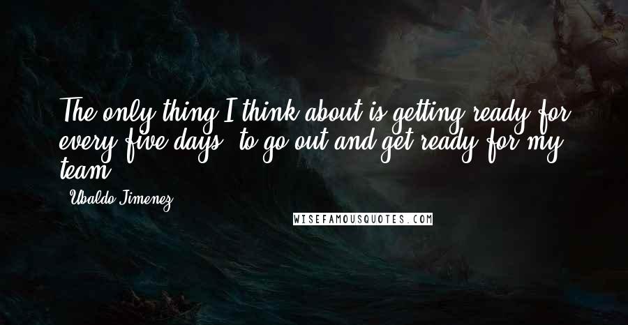 Ubaldo Jimenez quotes: The only thing I think about is getting ready for every five days, to go out and get ready for my team.