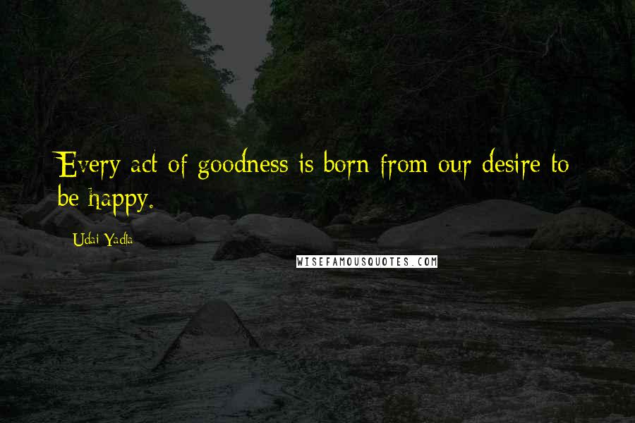 Udai Yadla quotes: Every act of goodness is born from our desire to be happy.