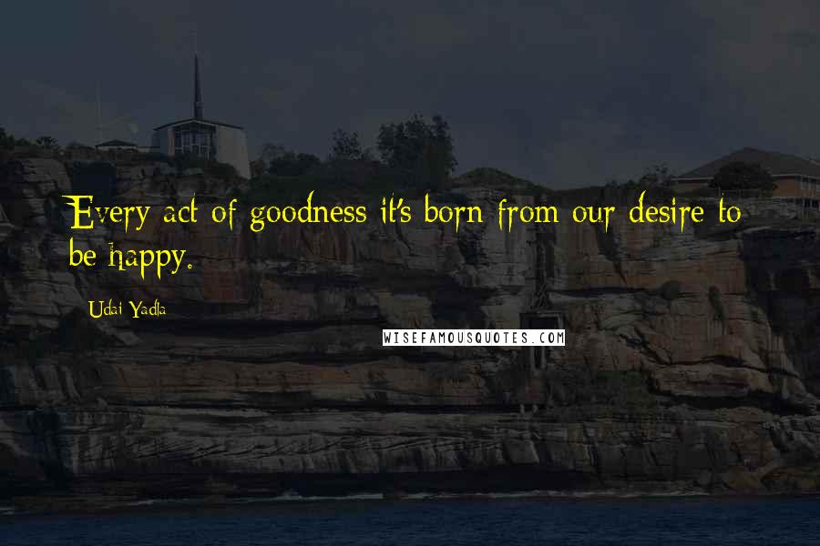 Udai Yadla quotes: Every act of goodness it's born from our desire to be happy.