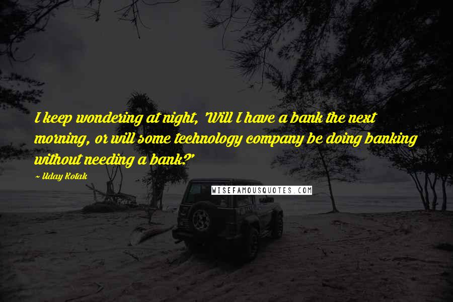 Uday Kotak quotes: I keep wondering at night, 'Will I have a bank the next morning, or will some technology company be doing banking without needing a bank?'