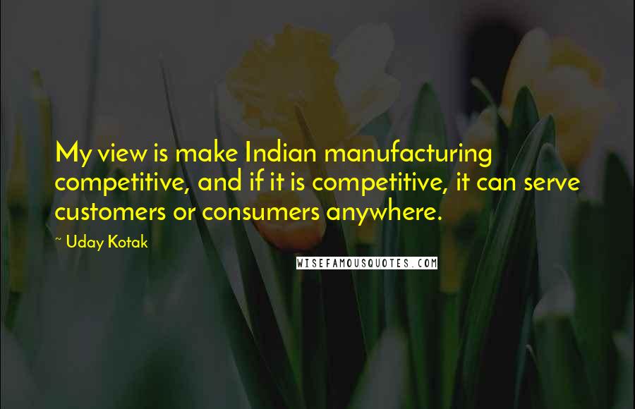 Uday Kotak quotes: My view is make Indian manufacturing competitive, and if it is competitive, it can serve customers or consumers anywhere.