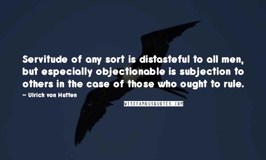 Ulrich Von Hutten quotes: Servitude of any sort is distasteful to all men, but especially objectionable is subjection to others in the case of those who ought to rule.