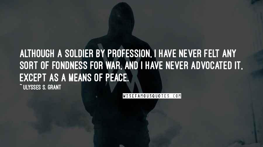 Ulysses S. Grant quotes: Although a soldier by profession, I have never felt any sort of fondness for war, and I have never advocated it, except as a means of peace.