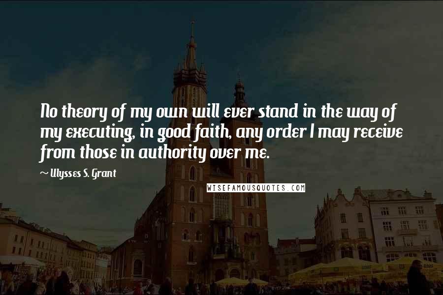 Ulysses S. Grant quotes: No theory of my own will ever stand in the way of my executing, in good faith, any order I may receive from those in authority over me.