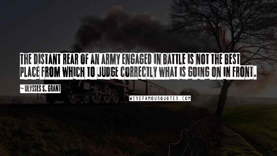 Ulysses S. Grant quotes: The distant rear of an army engaged in battle is not the best place from which to judge correctly what is going on in front.