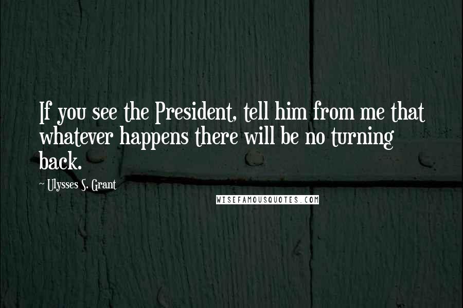 Ulysses S. Grant quotes: If you see the President, tell him from me that whatever happens there will be no turning back.