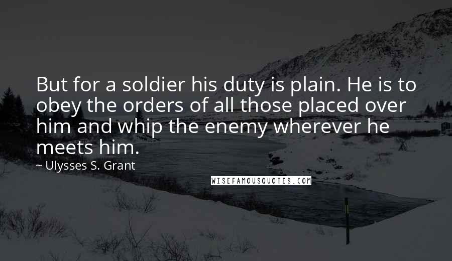 Ulysses S. Grant quotes: But for a soldier his duty is plain. He is to obey the orders of all those placed over him and whip the enemy wherever he meets him.