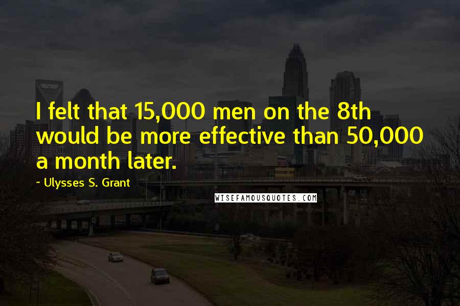 Ulysses S. Grant quotes: I felt that 15,000 men on the 8th would be more effective than 50,000 a month later.