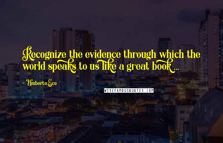 Umberto Eco quotes: Recognize the evidence through which the world speaks to us like a great book ...