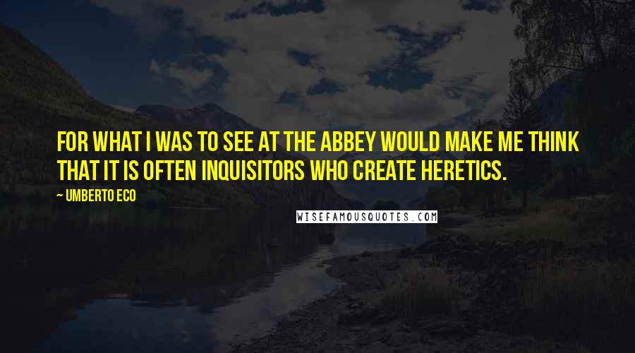 Umberto Eco quotes: For what I was to see at the abbey would make me think that it is often inquisitors who create heretics.