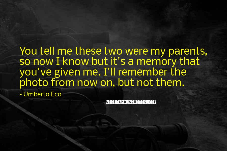 Umberto Eco quotes: You tell me these two were my parents, so now I know but it's a memory that you've given me. I'll remember the photo from now on, but not them.