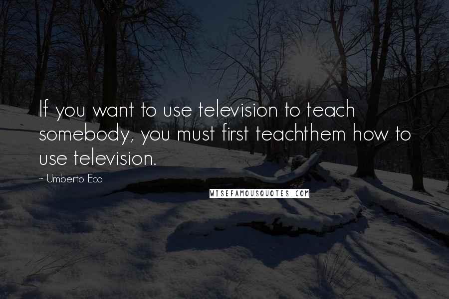 Umberto Eco quotes: If you want to use television to teach somebody, you must first teachthem how to use television.