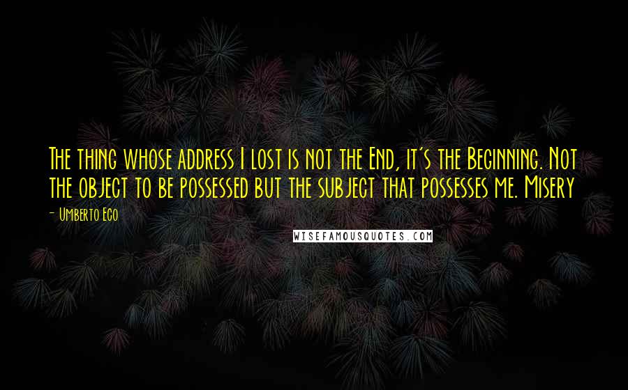 Umberto Eco quotes: The thing whose address I lost is not the End, it's the Beginning. Not the object to be possessed but the subject that possesses me. Misery