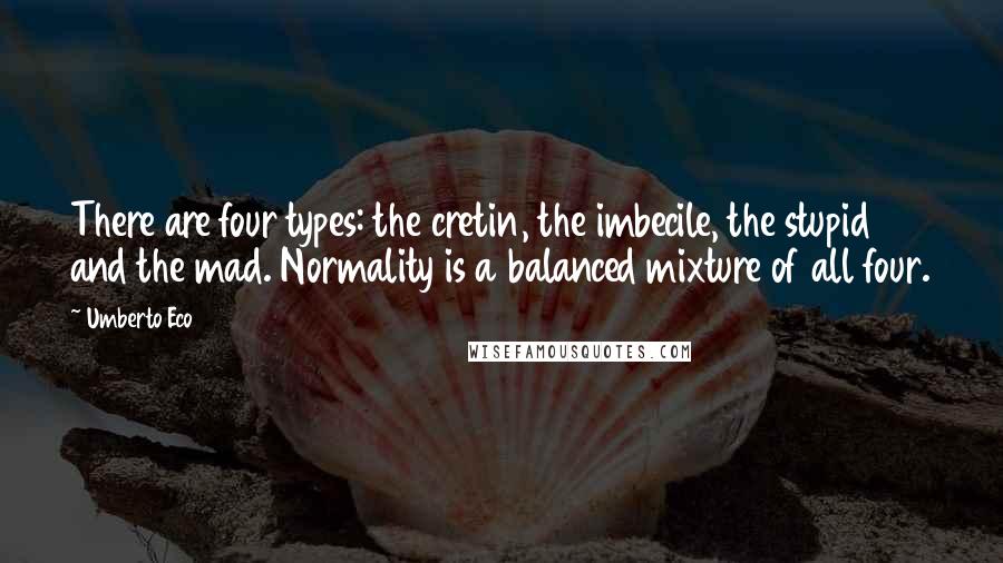 Umberto Eco quotes: There are four types: the cretin, the imbecile, the stupid and the mad. Normality is a balanced mixture of all four.