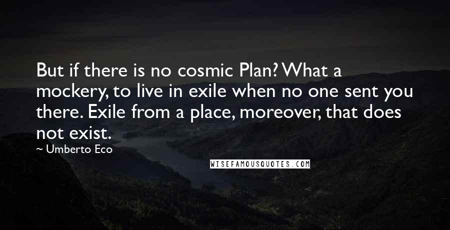 Umberto Eco quotes: But if there is no cosmic Plan? What a mockery, to live in exile when no one sent you there. Exile from a place, moreover, that does not exist.