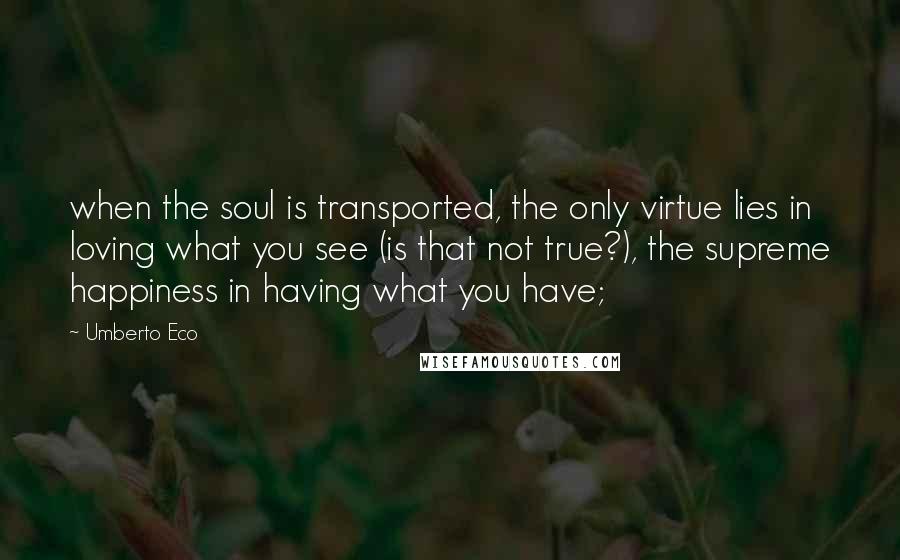 Umberto Eco quotes: when the soul is transported, the only virtue lies in loving what you see (is that not true?), the supreme happiness in having what you have;