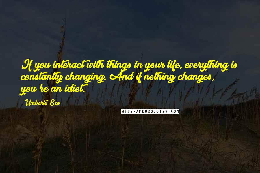 Umberto Eco quotes: If you interact with things in your life, everything is constantly changing. And if nothing changes, you're an idiot.