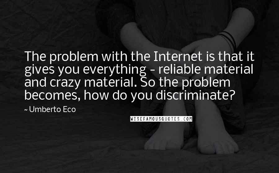 Umberto Eco quotes: The problem with the Internet is that it gives you everything - reliable material and crazy material. So the problem becomes, how do you discriminate?