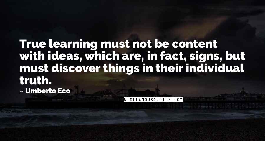 Umberto Eco quotes: True learning must not be content with ideas, which are, in fact, signs, but must discover things in their individual truth.