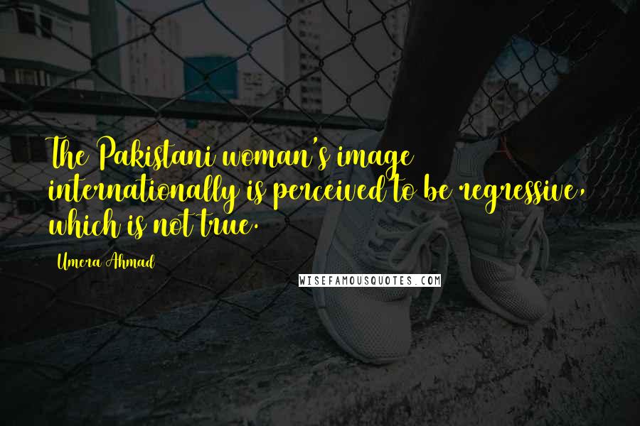 Umera Ahmad quotes: The Pakistani woman's image internationally is perceived to be regressive, which is not true.