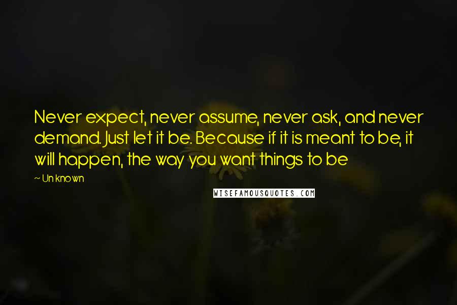 Un Known quotes: Never expect, never assume, never ask, and never demand. Just let it be. Because if it is meant to be, it will happen, the way you want things to be Un Known quotes: Never expect, never assume, never ask, and never demand. Just let it be. Because if it is meant to be, it will happen, the way you want things to be