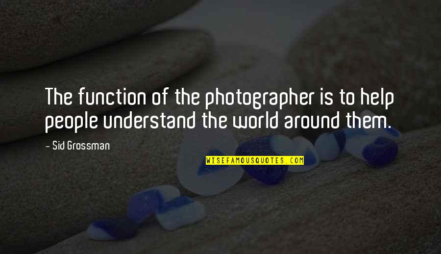 Understand That Photography Quotes By Sid Grossman: The function of the photographer is to help