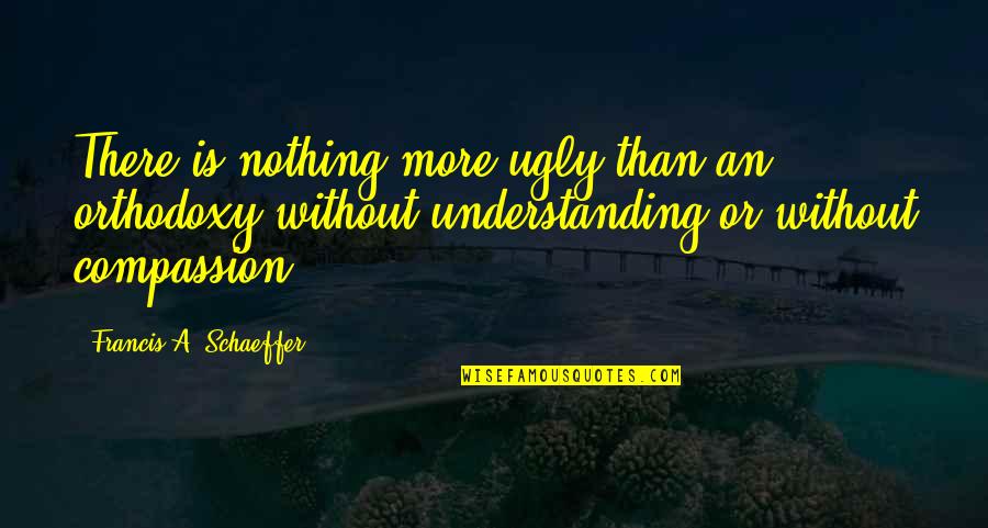 Understanding Compassion Quotes By Francis A. Schaeffer: There is nothing more ugly than an orthodoxy