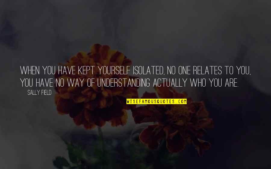 Understanding Who You Are Quotes By Sally Field: When you have kept yourself isolated, no one