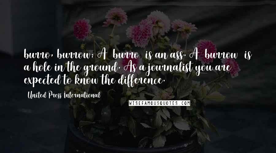 United Press International quotes: burro, burrow: A /burro/ is an ass. A /burrow/ is a hole in the ground. As a journalist you are expected to know the difference. United Press International quotes: burro, burrow: A /burro/ is an ass. A /burrow/ is a hole in the ground. As a journalist you are expected to know the difference.