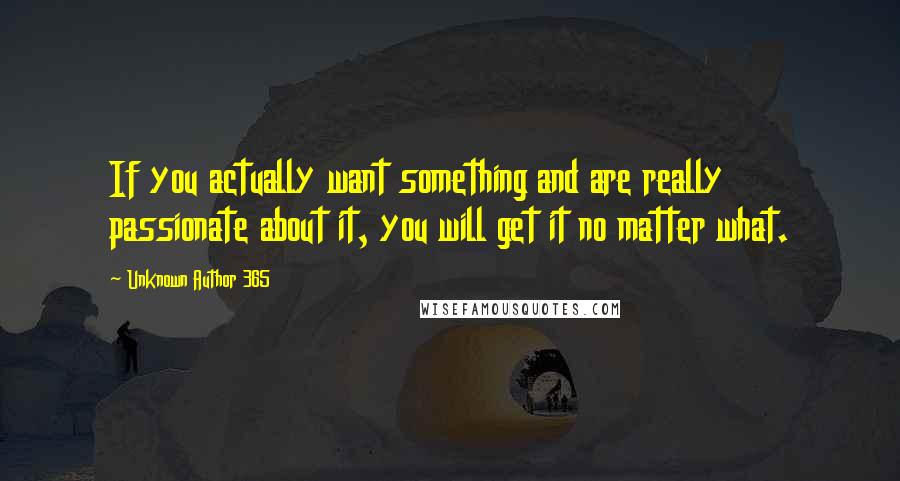 Unknown Author 365 quotes: If you actually want something and are really passionate about it, you will get it no matter what.