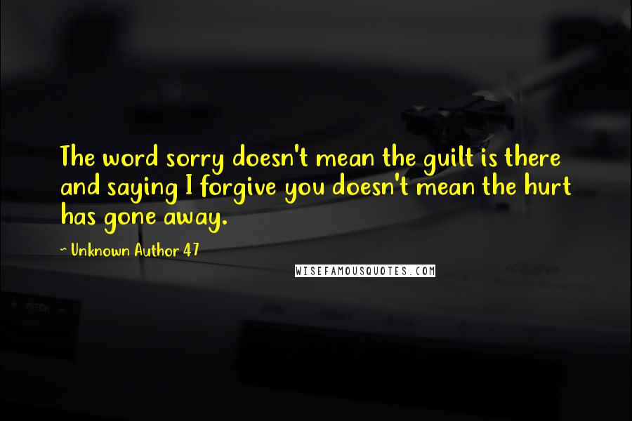 Unknown Author 47 quotes: The word sorry doesn't mean the guilt is there and saying I forgive you doesn't mean the hurt has gone away. Unknown Author 47 quotes: The word sorry doesn't mean the guilt is there and saying I forgive you doesn't mean the hurt has gone away.