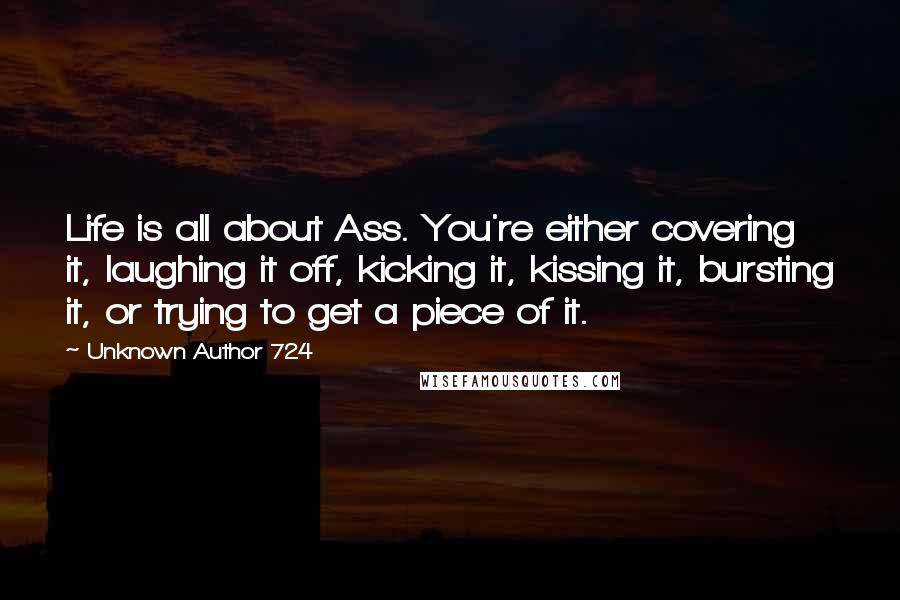 Unknown Author 724 quotes: Life is all about Ass. You're either covering it, laughing it off, kicking it, kissing it, bursting it, or trying to get a piece of it.
