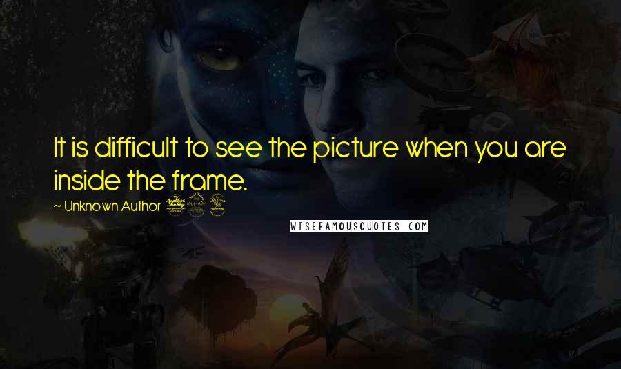 Unknown Author 724 quotes: It is difficult to see the picture when you are inside the frame.