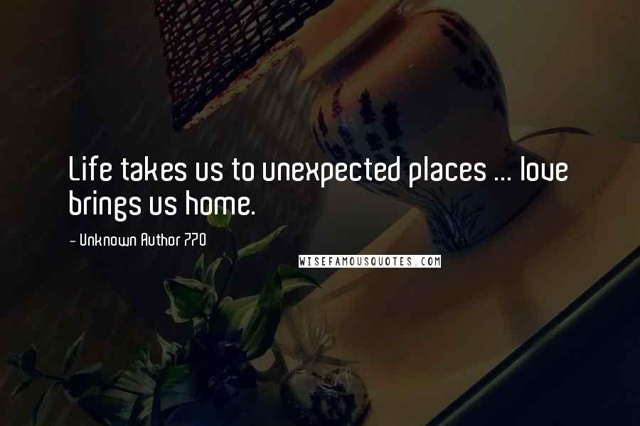 Unknown Author 770 quotes: Life takes us to unexpected places ... love brings us home.