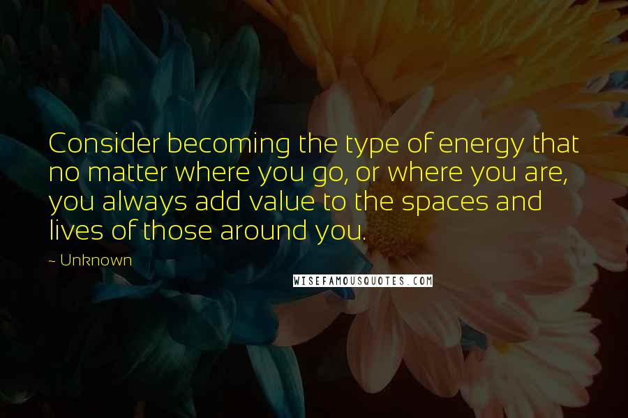 Unknown quotes: Consider becoming the type of energy that no matter where you go, or where you are, you always add value to the spaces and lives of those around you.