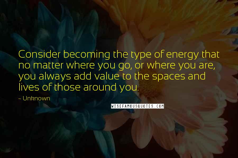 Unknown quotes: Consider becoming the type of energy that no matter where you go, or where you are, you always add value to the spaces and lives of those around you. Unknown quotes: Consider becoming the type of energy that no matter where you go, or where you are, you always add value to the spaces and lives of those around you.