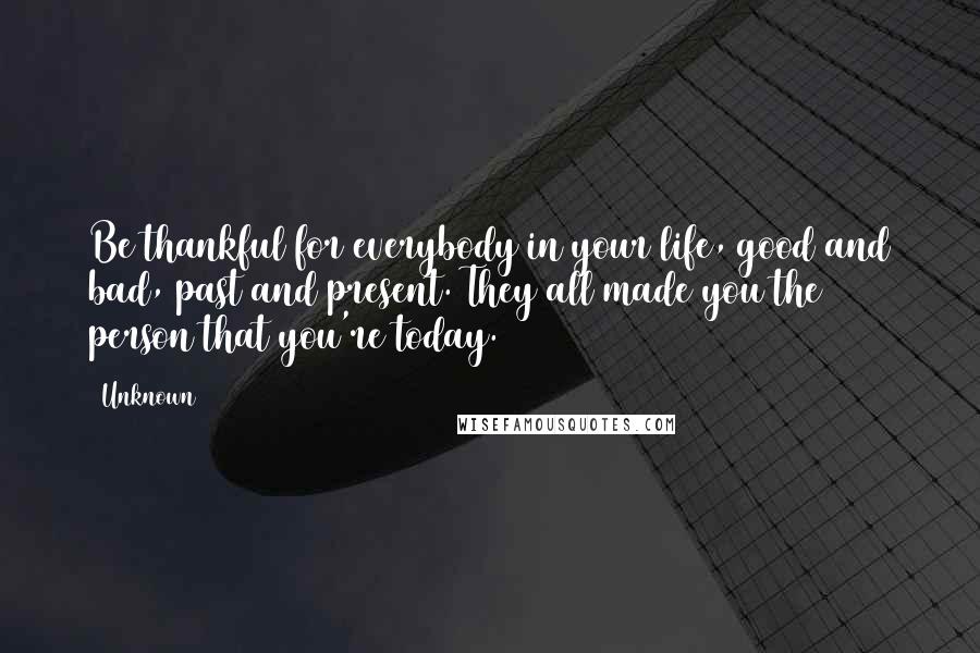 Unknown quotes: Be thankful for everybody in your life, good and bad, past and present. They all made you the person that you're today. Unknown quotes: Be thankful for everybody in your life, good and bad, past and present. They all made you the person that you're today.