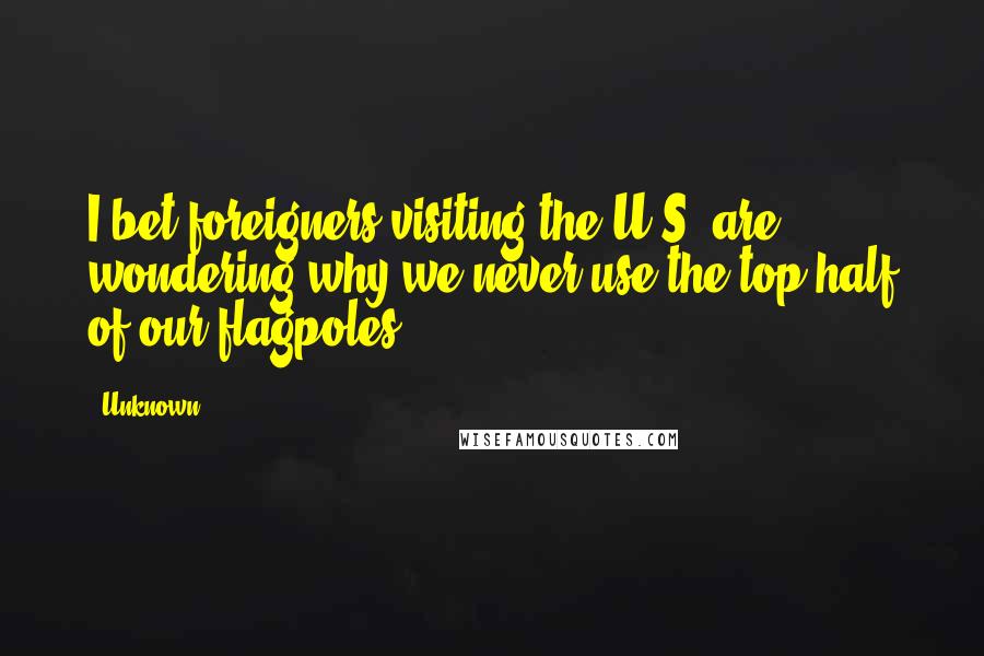 Unknown quotes: I bet foreigners visiting the U.S. are wondering why we never use the top half of our flagpoles.