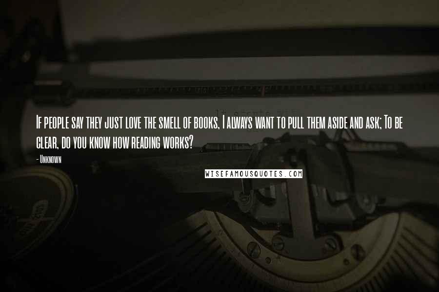 Unknown quotes: If people say they just love the smell of books, I always want to pull them aside and ask; To be clear, do you know how reading works? Unknown quotes: If people say they just love the smell of books, I always want to pull them aside and ask; To be clear, do you know how reading works?