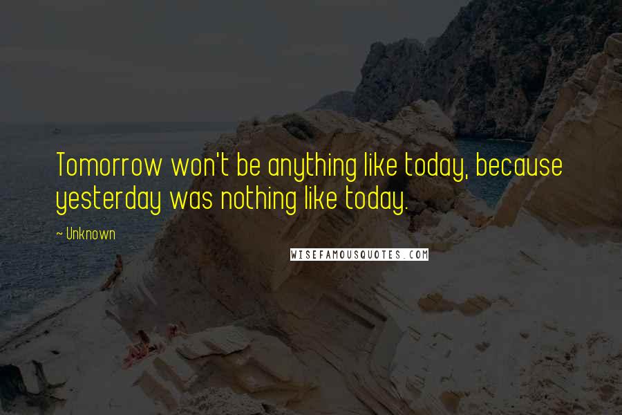 Unknown quotes: Tomorrow won't be anything like today, because yesterday was nothing like today. Unknown quotes: Tomorrow won't be anything like today, because yesterday was nothing like today.