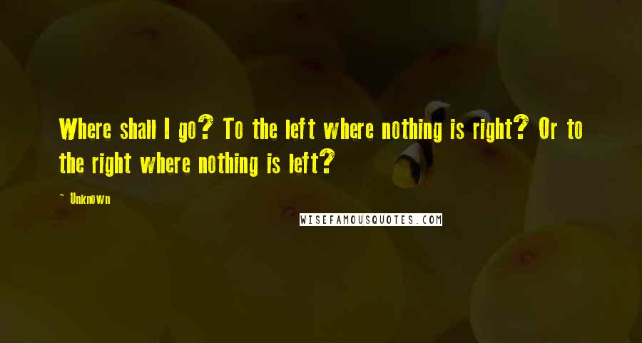 Unknown quotes: Where shall I go? To the left where nothing is right? Or to the right where nothing is left? Unknown quotes: Where shall I go? To the left where nothing is right? Or to the right where nothing is left?