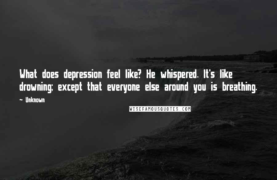 Unknown quotes: What does depression feel like? He whispered. It's like drowning; except that everyone else around you is breathing.