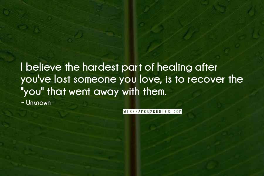 Unknown quotes: I believe the hardest part of healing after you've lost someone you love, is to recover the "you" that went away with them.