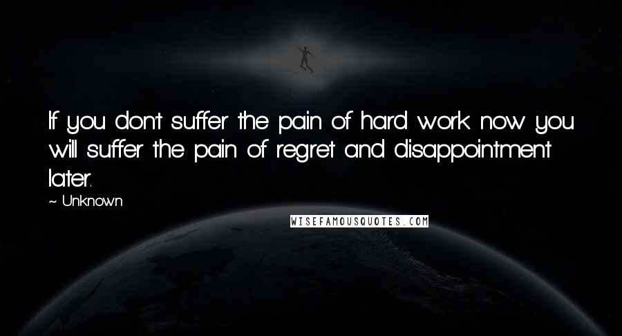 Unknown quotes: If you don't suffer the pain of hard work now you will suffer the pain of regret and disappointment later. Unknown quotes: If you don't suffer the pain of hard work now you will suffer the pain of regret and disappointment later.