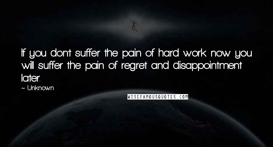 Unknown quotes: If you don't suffer the pain of hard work now you will suffer the pain of regret and disappointment later.